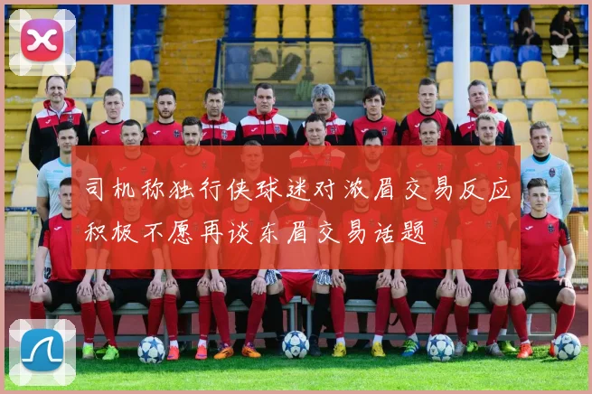 司机称独行侠球迷对浓眉交易反应积极不愿再谈东眉交易话题