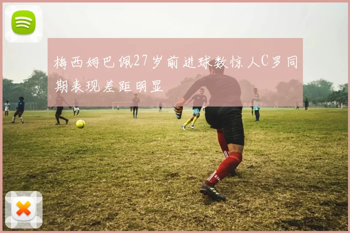 梅西姆巴佩27岁前进球数惊人C罗同期表现差距明显