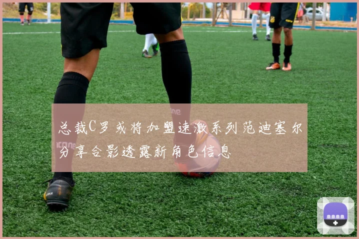 总裁C罗或将加盟速激系列范迪塞尔分享合影透露新角色信息