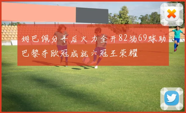 姆巴佩分手后火力全开82场69球助巴黎夺欧冠成就六冠王荣耀