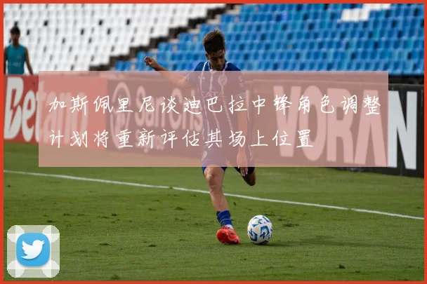 加斯佩里尼谈迪巴拉中锋角色调整计划将重新评估其场上位置