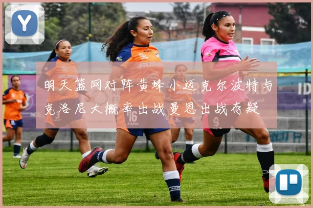 明天篮网对阵黄蜂小迈克尔波特与克洛尼大概率出战曼恩出战存疑