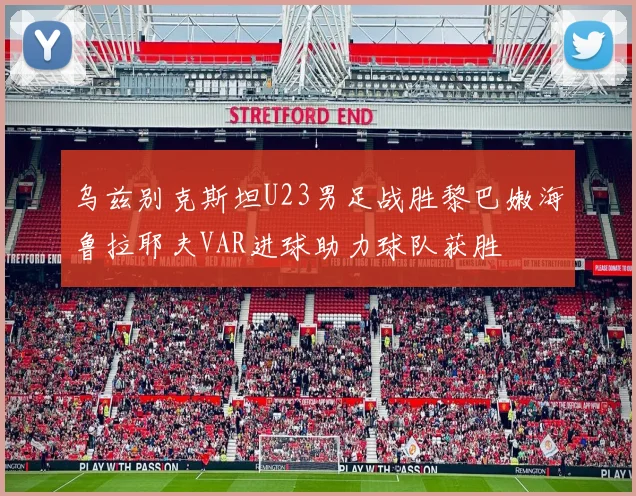 乌兹别克斯坦U23男足战胜黎巴嫩海鲁拉耶夫VAR进球助力球队获胜