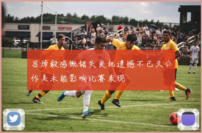 吕焯毅感慨错失良机遗憾不已天公作美未能影响比赛表现
