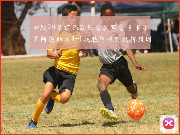 回顾20年前巴西队首发阵容卡卡小罗阿德助力4-1战胜阿根廷的辉煌时刻