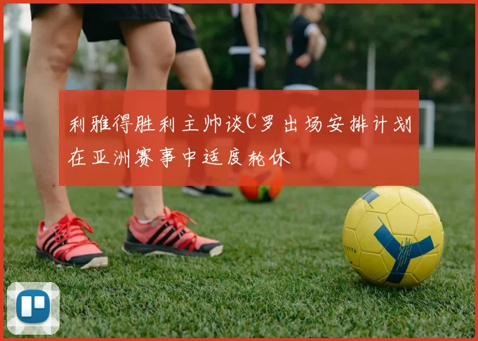 利雅得胜利主帅谈C罗出场安排计划在亚洲赛事中适度轮休