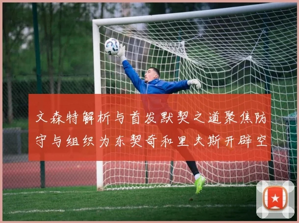 文森特解析与首发默契之道聚焦防守与组织为东契奇和里夫斯开辟空间