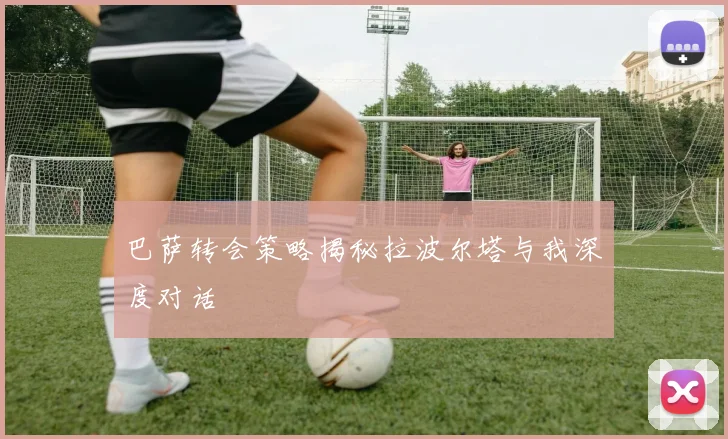 巴萨转会策略揭秘拉波尔塔与我深度对话