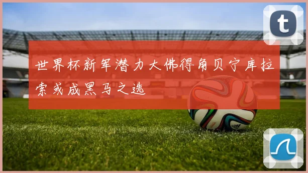世界杯新军潜力大佛得角贝宁库拉索或成黑马之选