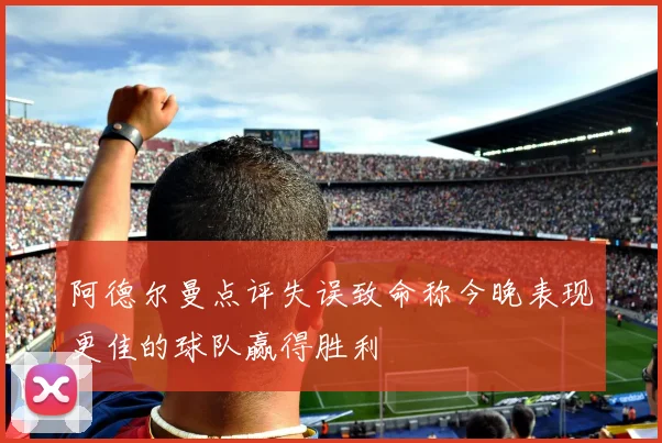 阿德尔曼点评失误致命称今晚表现更佳的球队赢得胜利