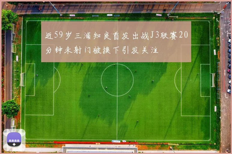 近59岁三浦知良首发出战J3联赛20分钟未射门被换下引发关注