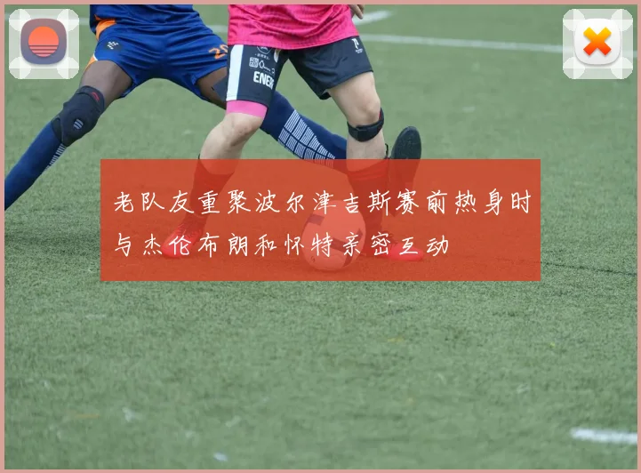 老队友重聚波尔津吉斯赛前热身时与杰伦布朗和怀特亲密互动