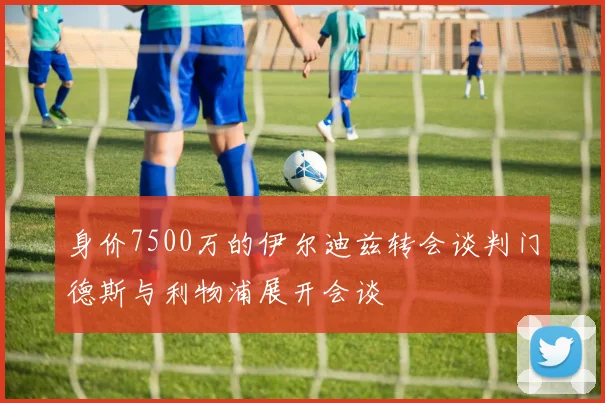 身价7500万的伊尔迪兹转会谈判门德斯与利物浦展开会谈