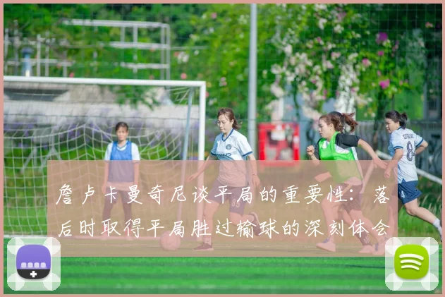 詹卢卡曼奇尼谈平局的重要性：落后时取得平局胜过输球的深刻体会