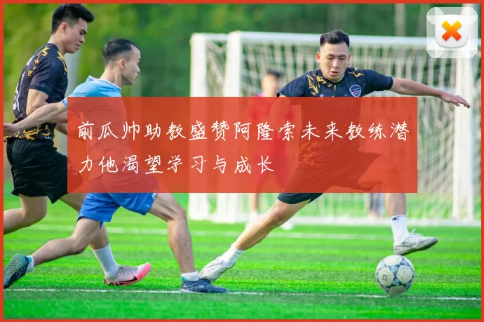 前瓜帅助教盛赞阿隆索未来教练潜力他渴望学习与成长