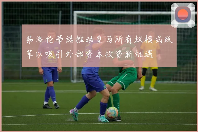 弗洛伦蒂诺推动皇马所有权模式改革以吸引外部资本投资新机遇