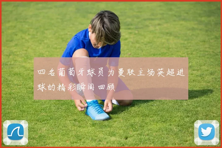 四名葡萄牙球员为曼联主场英超进球的精彩瞬间回顾