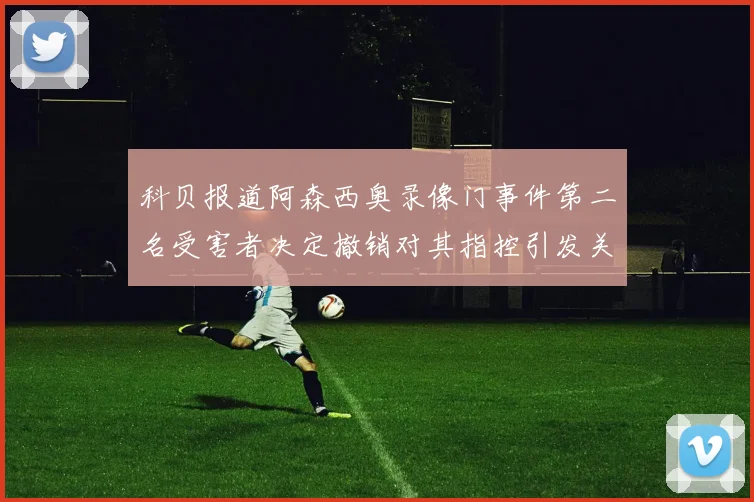 科贝报道阿森西奥录像门事件第二名受害者决定撤销对其指控引发关注