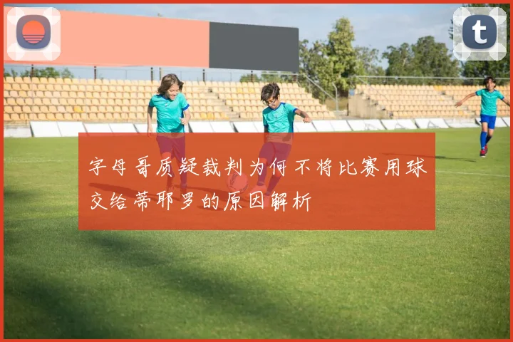 字母哥质疑裁判为何不将比赛用球交给蒂耶罗的原因解析