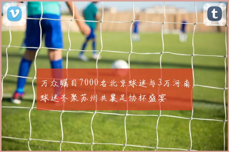 万众瞩目7000名北京球迷与3万河南球迷齐聚苏州共襄足协杯盛宴