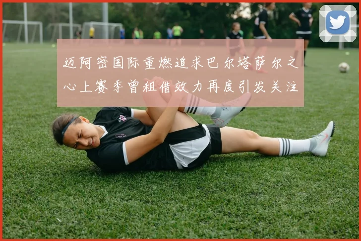 迈阿密国际重燃追求巴尔塔萨尔之心上赛季曾租借效力再度引发关注