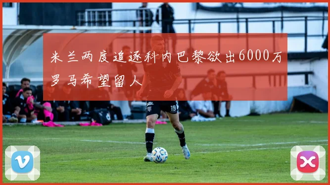 米兰两度追逐科内巴黎欲出6000万罗马希望留人