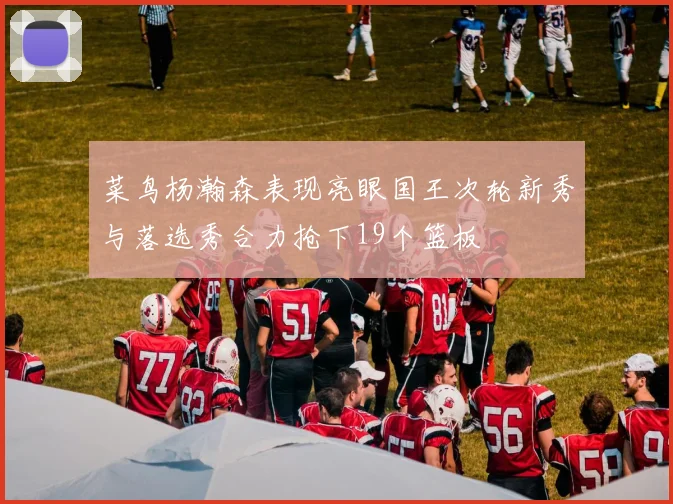 菜鸟杨瀚森表现亮眼国王次轮新秀与落选秀合力抢下19个篮板