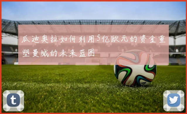 瓜迪奥拉如何利用5亿欧元的资金重塑曼城的未来蓝图