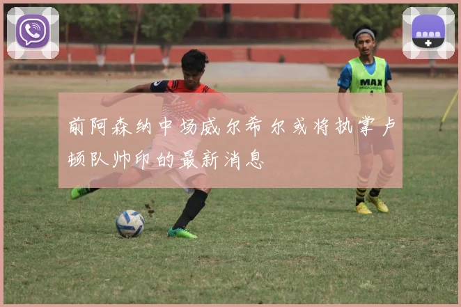 前阿森纳中场威尔希尔或将执掌卢顿队帅印的最新消息
