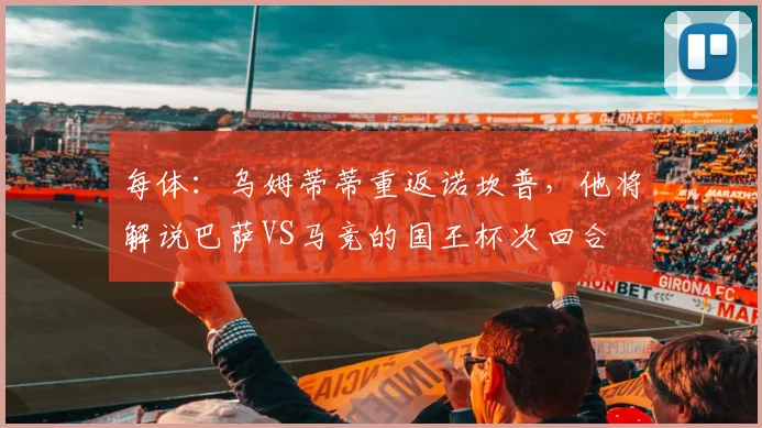 每体：乌姆蒂蒂重返诺坎普，他将解说巴萨VS马竞的国王杯次回合