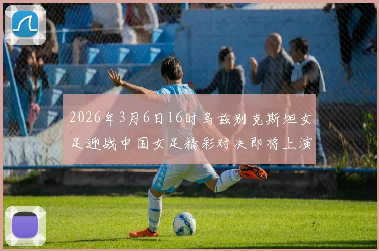 2026年3月6日16时乌兹别克斯坦女足迎战中国女足精彩对决即将上演