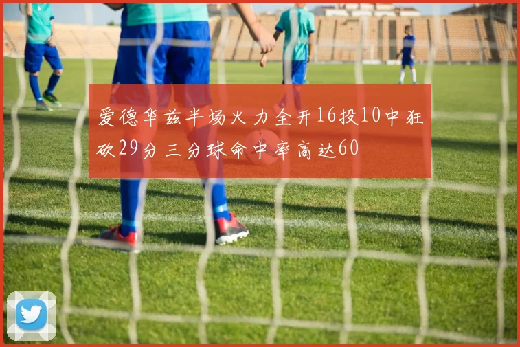 爱德华兹半场火力全开16投10中狂砍29分三分球命中率高达60