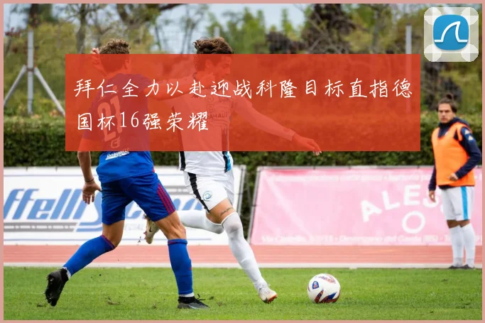 拜仁全力以赴迎战科隆目标直指德国杯16强荣耀