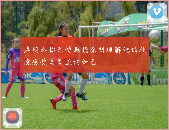 库明加称巴特勒能深刻理解他的处境感受是真正的知己