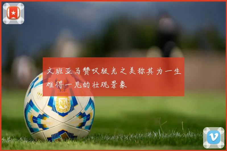 文班亚马赞叹极光之美称其为一生难得一见的壮观景象