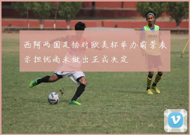 西阿两国足协对欧美杯举办前景表示担忧尚未做出正式决定