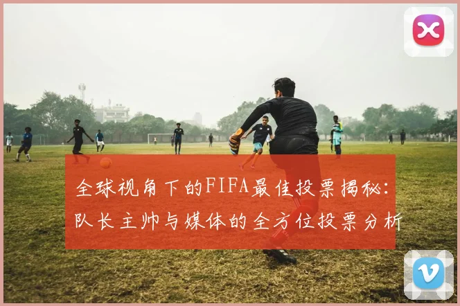 全球视角下的FIFA最佳投票揭秘：队长主帅与媒体的全方位投票分析