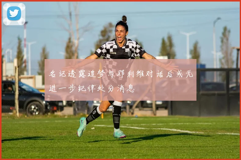 名记透露追梦与邓利维对话后或无进一步纪律处分消息