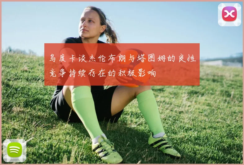 乌度卡谈杰伦布朗与塔图姆的良性竞争持续存在的积极影响
