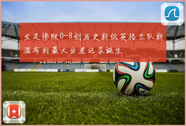 女足惨败0-8创历史新低英格兰队新温布利最大分差记录诞生
