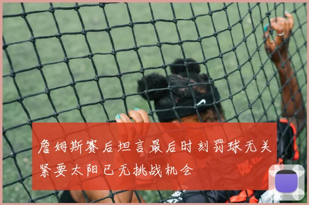 詹姆斯赛后坦言最后时刻罚球无关紧要太阳已无挑战机会