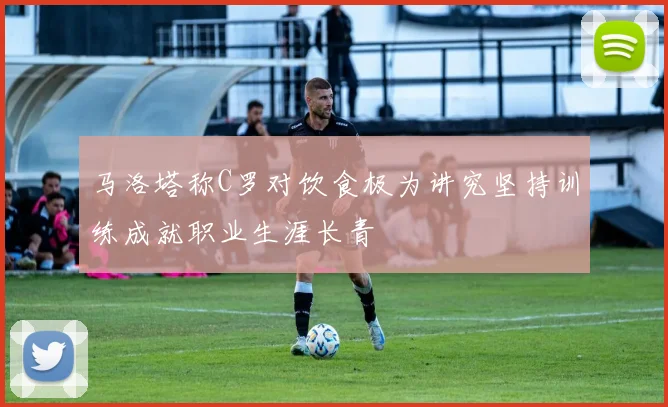 马洛塔称C罗对饮食极为讲究坚持训练成就职业生涯长青