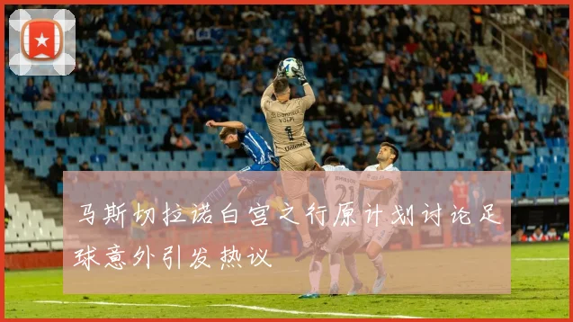 马斯切拉诺白宫之行原计划讨论足球意外引发热议
