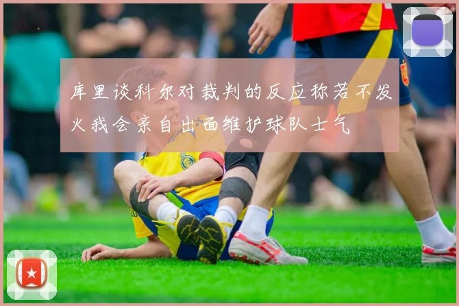 库里谈科尔对裁判的反应称若不发火我会亲自出面维护球队士气