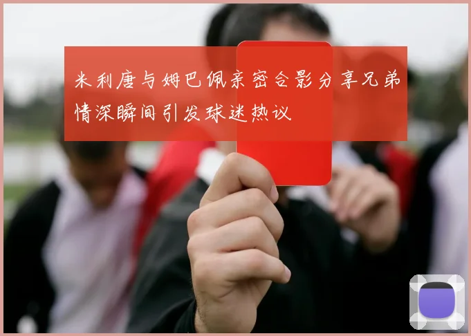 米利唐与姆巴佩亲密合影分享兄弟情深瞬间引发球迷热议