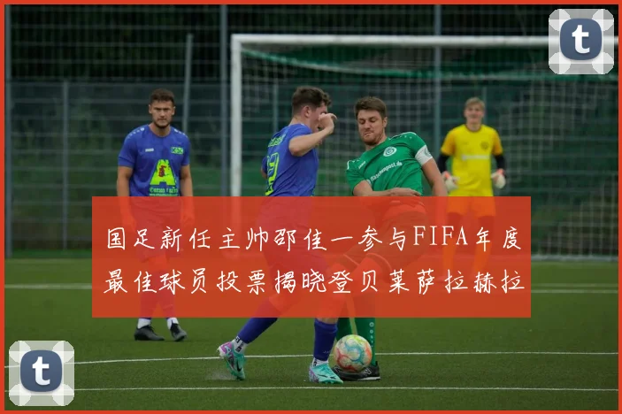 国足新任主帅邵佳一参与FIFA年度最佳球员投票揭晓登贝莱萨拉赫拉菲尼亚竞争激烈