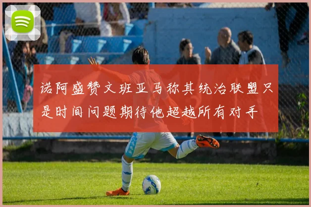 诺阿盛赞文班亚马称其统治联盟只是时间问题期待他超越所有对手
